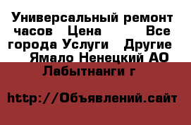 Универсальный ремонт часов › Цена ­ 100 - Все города Услуги » Другие   . Ямало-Ненецкий АО,Лабытнанги г.